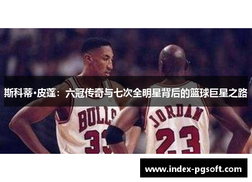 斯科蒂·皮蓬：六冠传奇与七次全明星背后的篮球巨星之路