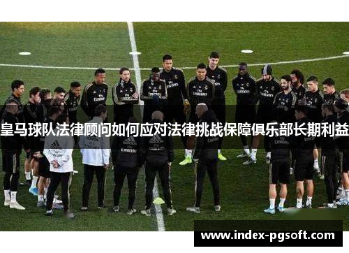 皇马球队法律顾问如何应对法律挑战保障俱乐部长期利益