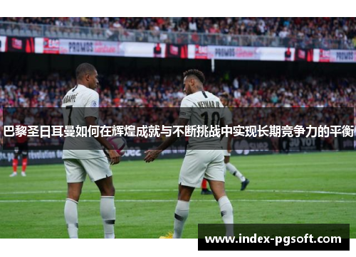 巴黎圣日耳曼如何在辉煌成就与不断挑战中实现长期竞争力的平衡