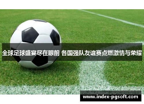 全球足球盛宴尽在眼前 各国强队友谊赛点燃激情与荣耀