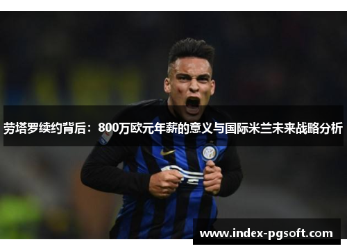 劳塔罗续约背后：800万欧元年薪的意义与国际米兰未来战略分析