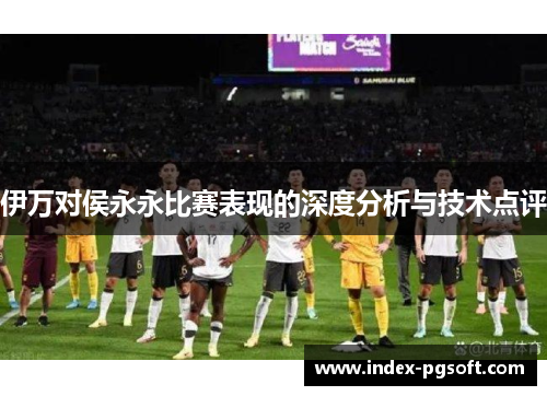 伊万对侯永永比赛表现的深度分析与技术点评