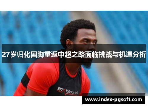 27岁归化国脚重返中超之路面临挑战与机遇分析