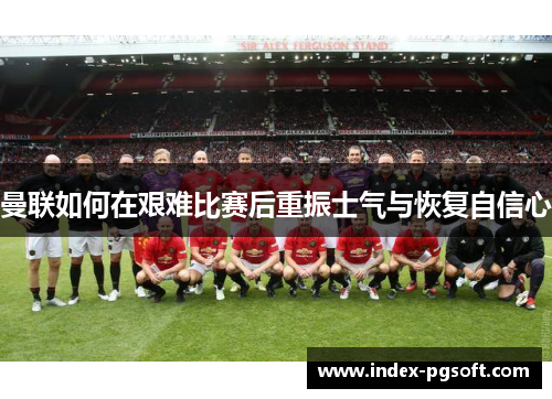 曼联如何在艰难比赛后重振士气与恢复自信心