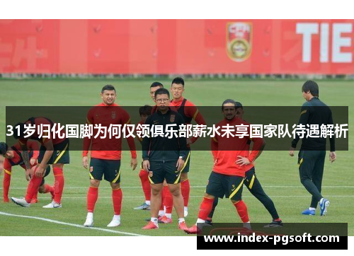 31岁归化国脚为何仅领俱乐部薪水未享国家队待遇解析