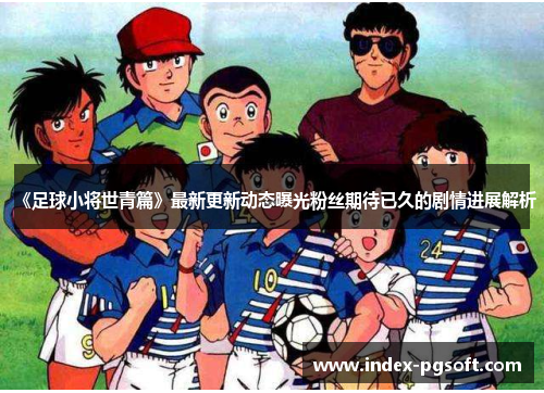 《足球小将世青篇》最新更新动态曝光粉丝期待已久的剧情进展解析