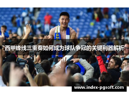 西甲锋线三重奏如何成为球队争冠的关键利器解析 西甲锋线三重奏如何成为球队争冠的关键利器解析