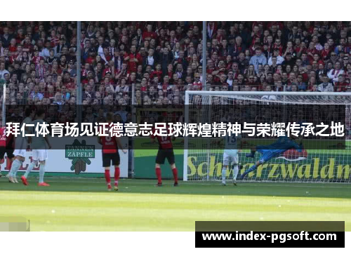 拜仁体育场见证德意志足球辉煌精神与荣耀传承之地