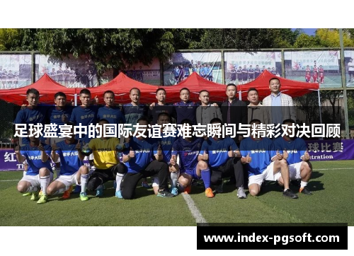 足球盛宴中的国际友谊赛难忘瞬间与精彩对决回顾