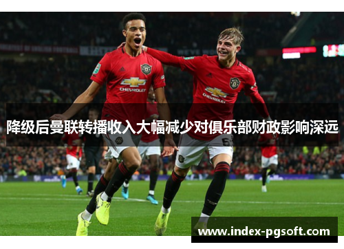 降级后曼联转播收入大幅减少对俱乐部财政影响深远