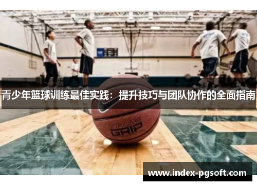 青少年篮球训练最佳实践：提升技巧与团队协作的全面指南